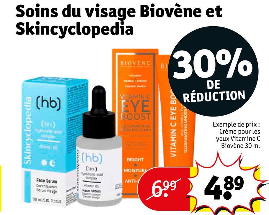 Soins du visage Biovène et
Skincyclopedia
BIOVENE
RANGE
BI
30%
DE
RÉDUCTION
Skincyclopedia
(hb)
(18%)
nyalumnic acid
tamin
VITAMIN C
EYE
BOOST
BOY-CORRECTING
HOOKEVECHERIA
Face Serum
Gezichtsserum
Serum Visage
30 ml/181 FlozUS
(hb)
(18%)
hysuronic acid
complex
witamin 85
Face Serum
Sezichtser
AGE CORRECTION
VITAMIN C EYE BO
ILLUMINATING UNDER
Exemple de prix:
Crème pour les
yeux Vitamine C
Biovène 30 ml
BRIGHT
MOISTURE
ANTI
699 489