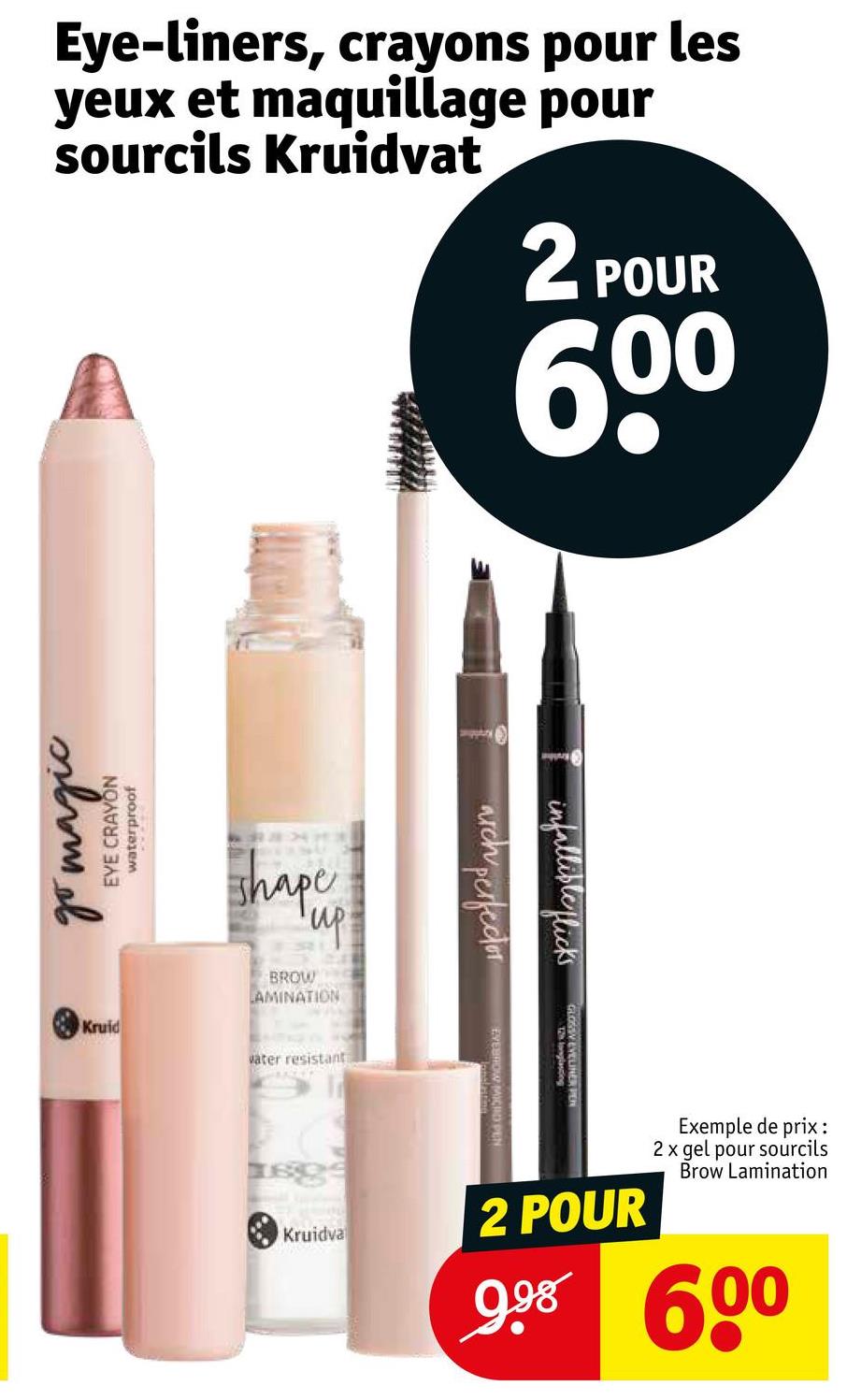 Eye-liners, crayons pour les
yeux et maquillage pour
sourcils Kruidvat
2 POUR
60⁰
go magic
EYE CRAYON
waterproof
shape
'up!
BROW
LAMINATION
Kruid
water resistant
www
arch perfector
infallible flicks
longlasting
WEVELINER PER
EYEBROW MICHO PEN
Kruidva
2 POUR
Exemple de prix:
2 x gel pour sourcils
Brow Lamination
998 600
