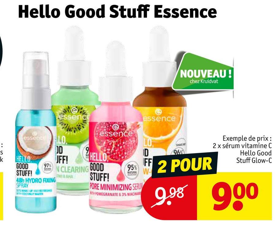 Hello Good Stuff Essence
D
essence
e
essence LO
:
SK
OD
k
HELLO
JFF!
GOOD
97%
STUFF!
WISAHA
48h HYDRO FIXING
SPRAY
essence
essence
NOUVEAU!
chez Kruidvat
LO
ID
96
HELLO
FF
95%
2 POUR
Exemple de prix :
2 x sérum vitamine C
Hello Good
Stuff Glow-C
N CLEARING GOOD
STUFF!
PORE MINIMIZING SERUM
POMEGRANATE &3% NIACIN
9.98
90⁰