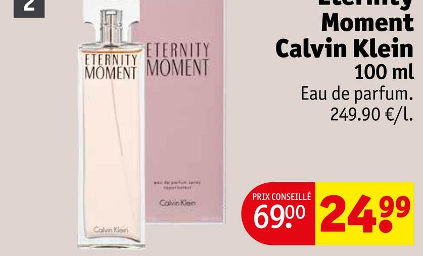 N
ETERNITY
ETERNITY
MOMENT MOMENT
Moment
Calvin Klein
100 ml
Eau de parfum.
249.90 €/1.
Calvin Klon
Calvin Klein
PRIX CONSEILLÉ
6900 2499