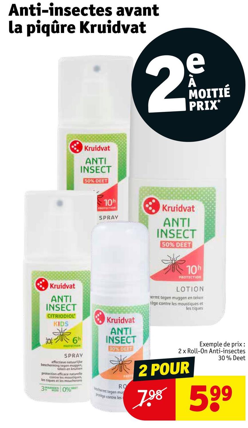 Anti-insectes avant
la piqûre Kruidvat
e
29
MOITIÉ
PRIX*
Kruidvat
ANTI
INSECT
Kruidvat
ANTI
INSECT
50% DEET
10
PROTECTION
SPRAY
Kruidvat
ANTI
INSECT
50% DEET
10
PROTECTION
LOTION
jermt tegen muggen en teken
cège contre les moustiques et
les tiques
CITRIODIOL
Kruidvat
KIDS
*
PROTECTION
SPRAY
effectieve natuurlijk
bescherming tegen mugger
teken en knutten
protection efficace naturelle
contre les moustiques,
les tiques et les moucherons
0%
3
MOIS
ANTI
INSECT
30% DEET
RO
bechermt tegen mu
nge contre les
Exemple de prix :
2 x Roll-On Anti-insectes
2 POUR
30% Deet
7.98 59