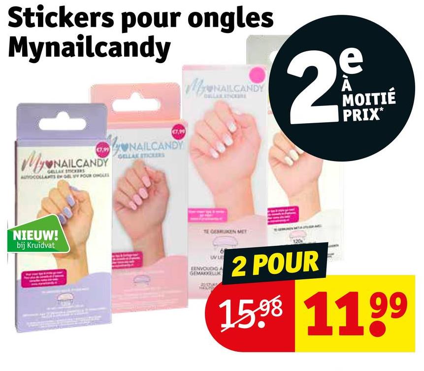 Stickers pour ongles
Mynailcandy
MUNAILCANDY
MyONAL
NAILCANDY
GELLAX STICKERS
AUTOCOLLANTS EN GEL POUR ONGLES
NAILCANDY
GELLAK STICKERS
NIEUW!
bij Kruidvat
TE GEBRUIKEN MET
EENVOUDIGA
GEMAKKELUK
2
e
A
MOITIÉ
PRIX*
2 POUR
99
1598 119