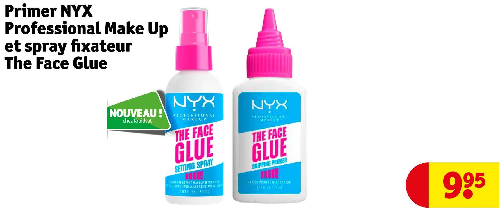 Primer NYX
Professional Make Up
et spray fixateur
The Face Glue
NOUVEAU!
chez Kruidvat
NYX
PROFESSIONAL
MAKEUP
THE FACE
GLUE
SETTING SPRAY
ANSFER RESISTANT MAKEUP SETTING SPE
ELMAQUILLAGE RESISTANT ALTRICT
2.03. oz. 60 ml
NYX
PROFESSIONAL
MAKEUP
THE FACE
GLUE
GRIPPING PRIMER
MAREDF FRIMER BASEGE JENT
995