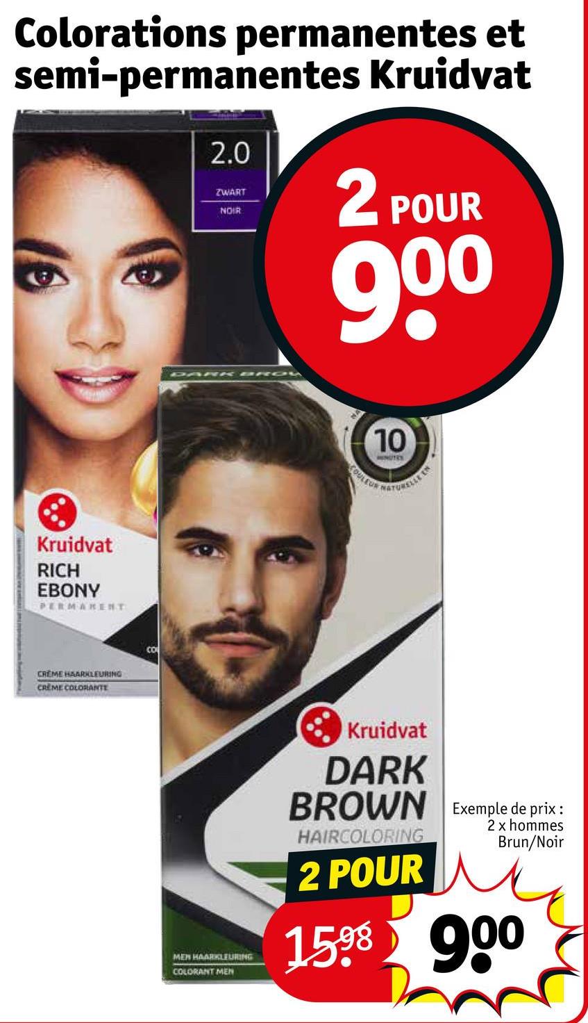 Colorations permanentes et
semi-permanentes Kruidvat
2.0
ZWART
NOIR
2 POUR
90⁰
Kruidvat
RICH
EBONY
PERMANENT
CREME HAARKLEURING
CREME COLORANTE
Co
DARK BROW
10
NUTRY
COULEUR NATURELLE EN
MEN HAARKLEURING
COLORANT MEN
Kruidvat
DARK
BROWN Exemple de prix:
HAIRCOLORING
2 POUR
2 x hommes
Brun/Noir
1598 900