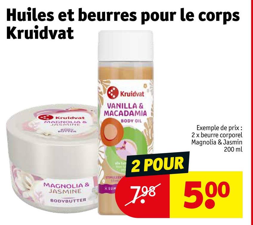 Huiles et beurres pour le corps
Kruidvat
Kruidvat
Kruidvat
MAGNOLIA
JASMINE
MAGNOLIA &
JASMINE
BODYBUTTER
VANILLA &
MACADAMIA
STIMULEER
SUN
BODY OIL
2 POUR
Exemple de prix :
2 x beurre corporel
Magnolia & Jasmin
200 ml
798 500