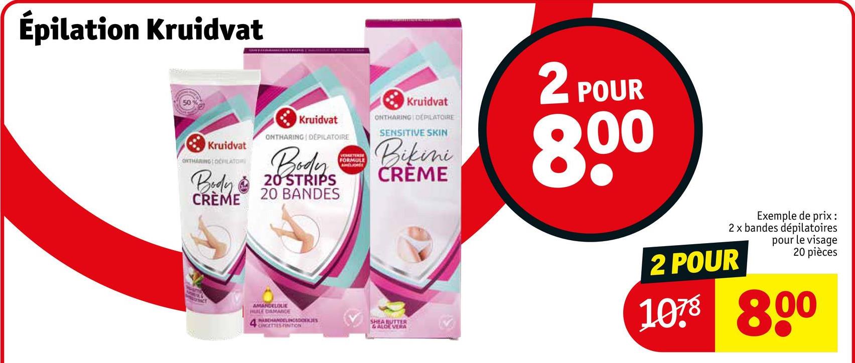 Épilation Kruidvat
50
Kruidvat
ONTHARING OILATOR
Body
CRÈME
Kruidvat
ONTHARING DEPILATOIRE
Body
20 STRIPS
20 BANDES
VEMETERSE
FORMULE
AMELIORE
Kruidvat
ONTHARING DEPILATOIRE
SENSITIVE SKIN
Bikini
CREME
2 POUR
800
AMANDELOLIE
HULE DAMANDE
HABEHANDELINGSKES
CINCETTES FINITION
SHEA BUTTER
& ALOE VERA
Exemple de prix :
2 x bandes dépilatoires
pour le visage
20 pièces
2 POUR
1078 800