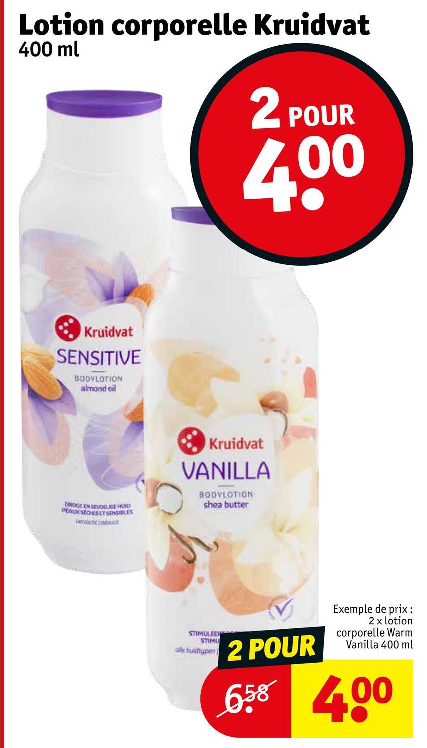 Lotion corporelle Kruidvat
400 ml
2 POUR
400
Kruidvat
SENSITIVE
BODYLOTION
almond oil
DROGE EN GEVOELIGE HUID
PEAUX SECHES ET SENSIBLES
cheadout
Kruidvat
VANILLA
BODYLOTION
shea butter
STIMULEER
STIMU
alle huidtypen
2 POUR
Exemple de prix :
2 x lotion
corporelle Warm
Vanilla 400 ml
658 4.00