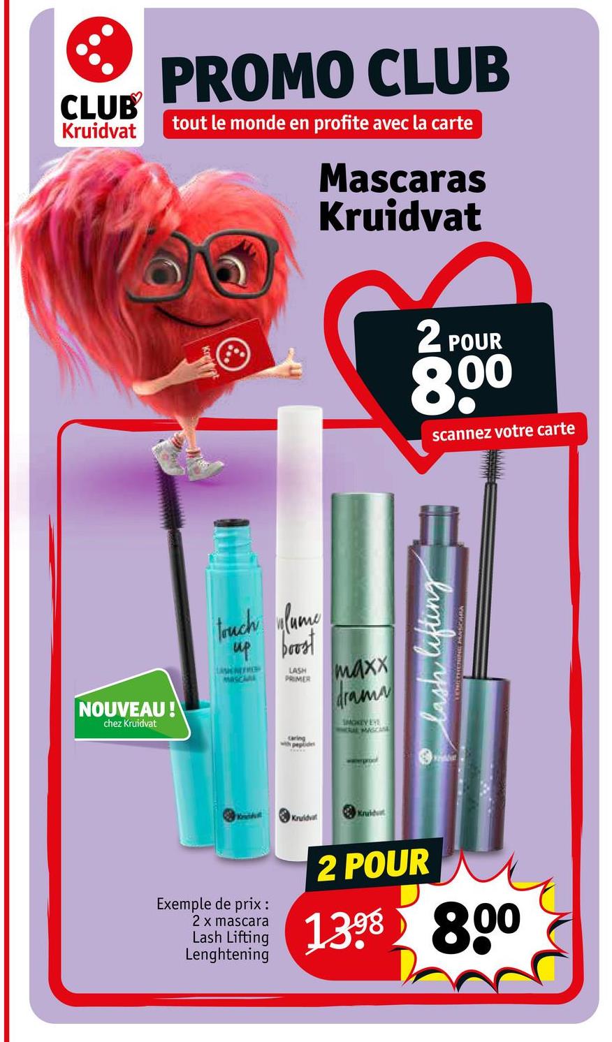 CLUB
Kruidvat
PROMO CLUB
tout le monde en profite avec la carte
Mascaras
Kruidvat
NOUVEAU!
chez Kruidvat
touch lume
up boost
Masch
LASH
PRIMER
taring
with peptide
maxx
drama
SMOKEY EYE
Kruidvat
Kruidvat
2 POUR
800
scannez votre carte
lash lifting
web
Exemple de prix :
2 x mascara
Lash Lifting
Lenghtening
2 POUR
1398 800
