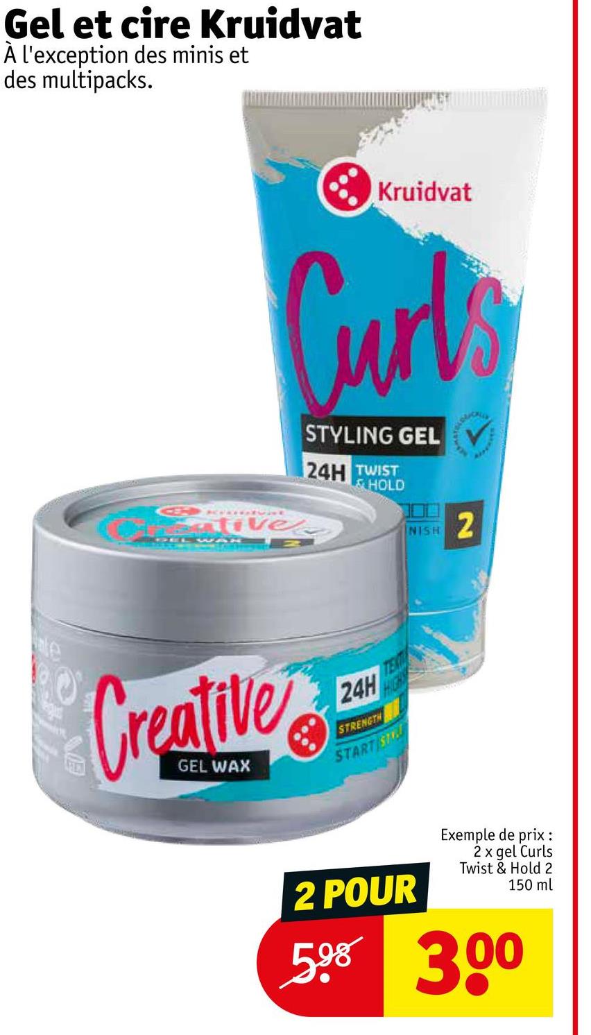 Gel et cire Kruidvat
À l'exception des minis et
des multipacks.
G
Kruidvat
Curtis
Palivel
STYLING GEL
24H TWIST
&HOLD
NISH
2
Creative
24H
STRENGTH
START ST
2 POUR
Exemple de prix :
2 x gel Curls
Twist & Hold 2
150 ml
598 300