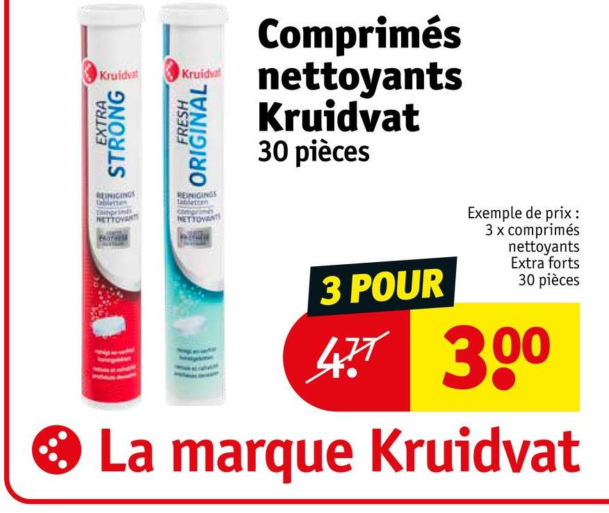 Kruidvat
EXTRA
STRONG
Kruidva
FRESH
ORIGINAL
REINIGINGS
Compri
NETTOYANTS
REINIGINGS
tabletten
NETTOVANT
Comprimés
nettoyants
Kruidvat
30 pièces
3 POUR
Exemple de prix :
3 x comprimés
nettoyants
Extra forts
30 pièces
477 300
* La marque Kruidvat