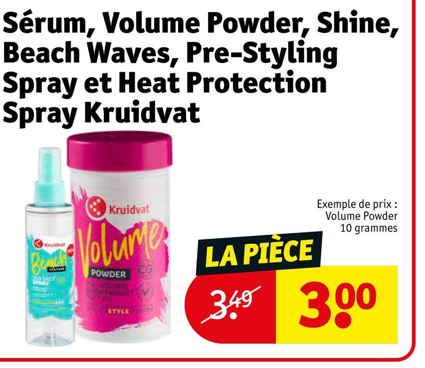 Sérum, Volume Powder, Shine,
Beach Waves, Pre-Styling
Spray et Heat Protection
Spray Kruidvat
Reach
Kruidvat
Volume
POWDER
STYLE
CG
LA PIÈCE
Exemple de prix :
Volume Powder
10 grammes
349 300