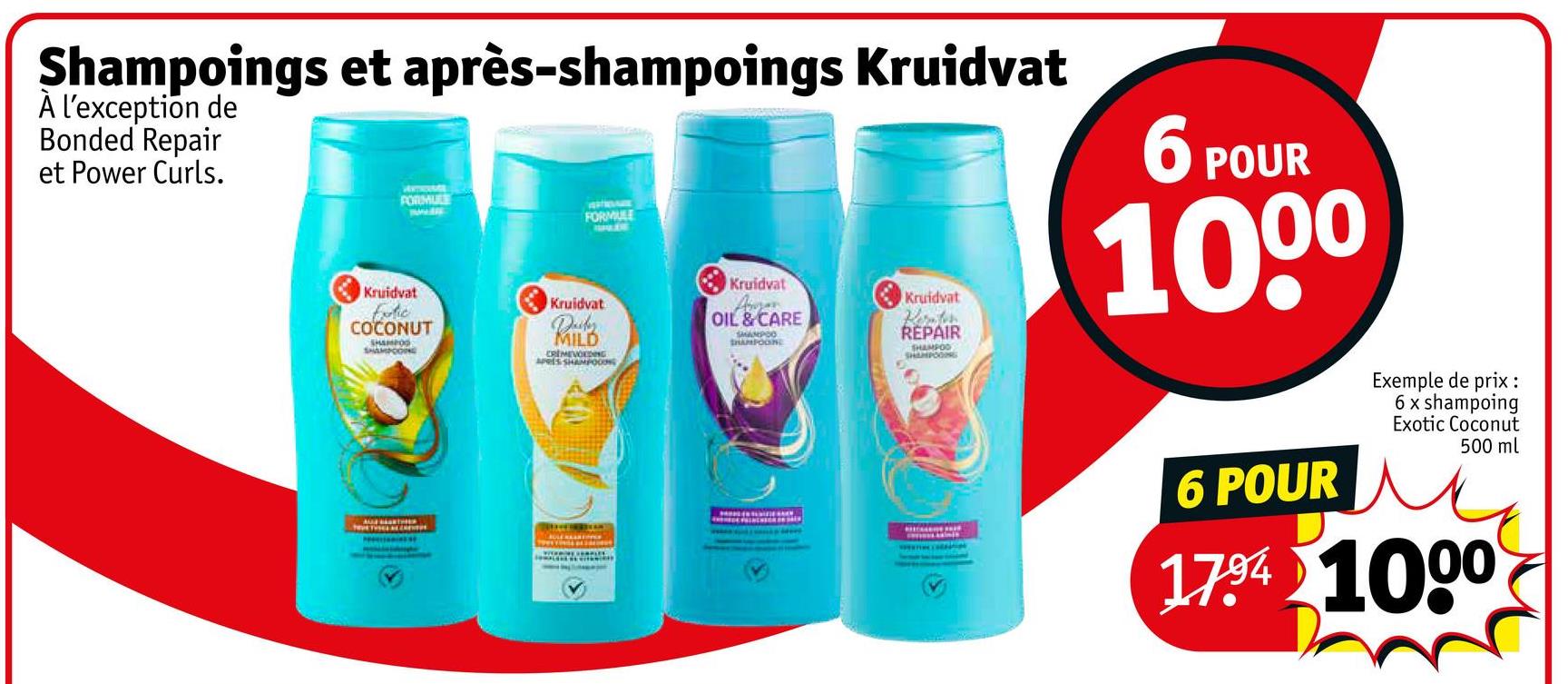 Shampoings et après-shampoings Kruidvat
À l'exception de
Bonded Repair
et Power Curls.
FORMULE
FORMULE
GALDE
Kruidvat
Kruidvat
Kruidvat
Exotic
COCONUT
SHAMPOO
SHAMPOONE
Decker.
MILD
CREMEVOEDING
APRES SHAMPOOING
Kruidvat
OIL & CARE
SHAMPOON
REPAIR
SHAMPOO
SHAMPOOING
6 POUR
1000
TRUE TINEL AV
6 POUR
Exemple de prix :
6 x shampoing
Exotic Coconut
500 ml
1794 1000