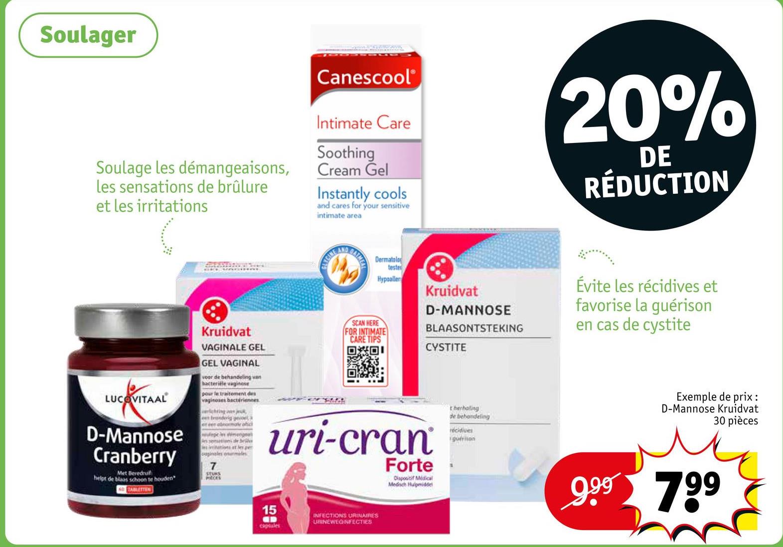 Soulager
Soulage les démangeaisons,
les sensations de brûlure
et les irritations
Canescool®
Intimate Care
Soothing
Cream Gel
Instantly cools
and cares for your sensitive
intimate area
20%
DE
RÉDUCTION
LUCOVITAAL
D-Mannose
Cranberry
Met Beredruif
helpt de blaas schoon te houden
TABLETTEN
Kruidvat
VAGINALE GEL
GEL VAGINAL
voor de behandeling van
bacteriële vaginose
pour le traitement des
vaginozes bactériennes
lichting a jue
et een abeomar abic
sept menge
7
STURS
petits
GLYCINE
AND
GATMEN
SCAN HERE
Dermatolog
tester
Hypoallery
FOR INTIMATE
CARE TIPS
回回!
Kruidvat
D-MANNOSE
BLAASONTSTEKING
CYSTITE
uri-cran
Forte
Dispositif Médical
Medisch Hulpmidde
therhaling
de behandeling
récidives
guérison
Évite les récidives et
favorise la guérison
en cas de cystite
Exemple de prix :
D-Mannose Kruidvat
30 pièces
9.99 799
15
capsules
INFECTIONS URINAMES
URINEWEGINFECTIES