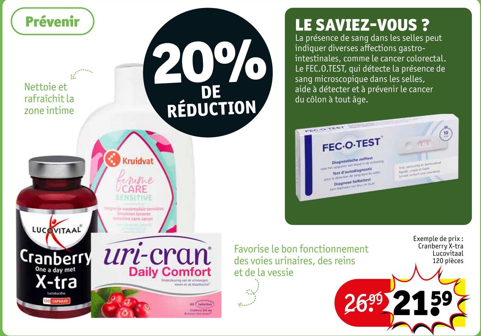 Prévenir
Nettoie et
rafraîchit la
zone intime
20%
DE
RÉDUCTION
LE SAVIEZ-VOUS ?
La présence de sang dans les selles peut
indiquer diverses affections gastro-
intestinales, comme le cancer colorectal.
Le FEC.O.TEST, qui détecte la présence de
sang microscopique dans les selles,
aide à détecter et à prévenir le cancer
du côlon à tout âge.
LUCOVITAAL
Kruidvat
femme
CARE
SENSITIVE
zeepurije wasemulsie sensitive
émulsion lavante
sensitive sans savon
Cranberry uri-cran
One a day met
X-tra
Lactobacillus
120 CAPSULES
Daily Comfort
FEC-O-TEST
Diagnostische zelftest
voor het opspoem van bloed in de ondeteg
Test d'autodiagnostic
pour la detection de sang dan
Diagnose-Selbsttest
um Nachweis von Blut m 36
She even bewbie
Rapide, me e ble
Schwachung
10
Ondersteuning van de urinewege
nieren en de blasfunct
60 tabletten
Cratory m
Favorise le bon fonctionnement
des voies urinaires, des reins
et de la vessie
Exemple de prix :
Cranberry X-tra
Lucovitaal
120 pièces
2699 2159