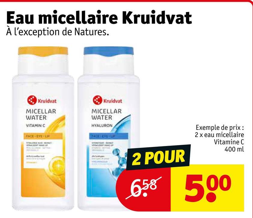 Eau micellaire Kruidvat
À l'exception de Natures.
Kruidvat
MICELLAR
WATER
VITAMIN C
FACE EYE-L
Kruidvat
MICELLAR
WATER
HYALURON
2 POUR
Exemple de prix :
2 x eau micellaire
Vitamine C
400 ml
6.58 500