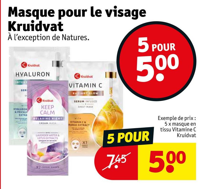 Masque pour le visage
Kruidvat
À l'exception de Natures.
Kruidvat
HYALURON
INTENS
SER
Kruidvat
Kruidvat
VITAMIN C
BAGIANT SLOW
SERUM INFUSED
SHEET MASK
5 POUR
500
HVALURON
&PRICKLY
EXTRA
KEEP
CALM
RELAXING NIGHT
CREAM MASK
LAVENDER WATER &
LOTUS EXTRACTS
VITAMIN CE
RANGE EXTRACT
X1
5 POUR
Exemple de prix :
5 x masque en
tissu Vitamine C
Kruidvat
745 500