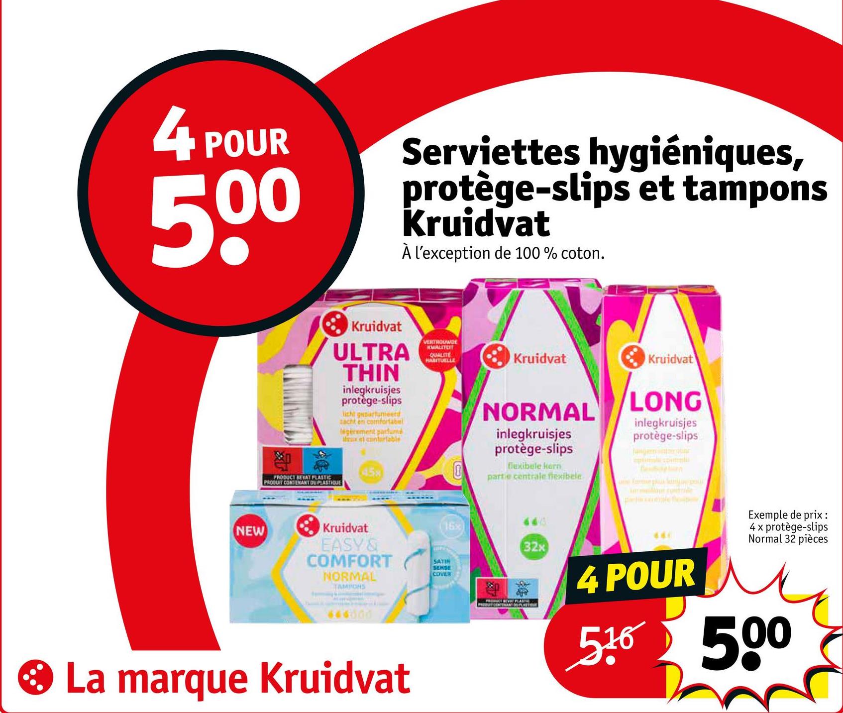 4 POUR
500
Serviettes hygiéniques,
protège-slips et tampons
Kruidvat
À l'exception de 100% coton.
NEW
Kruidvat
ULTRA
THIN
inlegkruisjes
protège-slips
licht geparfumeerd
zacht en comfortabel
légèrement parfumé
faux el confertable
VERTROUWDE
KWALITEIT
QUALITE
HABITUELLE
45x
PRODUCT BEVAT PLASTIC
PRODUIT CONTENANT DU PLASTIQUE
Kruidvat
EASY &
COMFORT
NORMAL
TAMPONS
646000
La marque Kruidvat
SATIN
SENSE
COVER
Kruidvat
Kruidvat
NORMAL
inlegkruisjes
LONG
inlegkruisjes
protège-slips
protège-slips
flexibele kern
partie centrale flexibele
643
16x
Ben
661
PRODUCE SEVAT PLASTIC
PUT CONTANT PLAST
32x
4 POUR
516
Exemple de prix :
4 x protège-slips
Normal 32 pièces
500