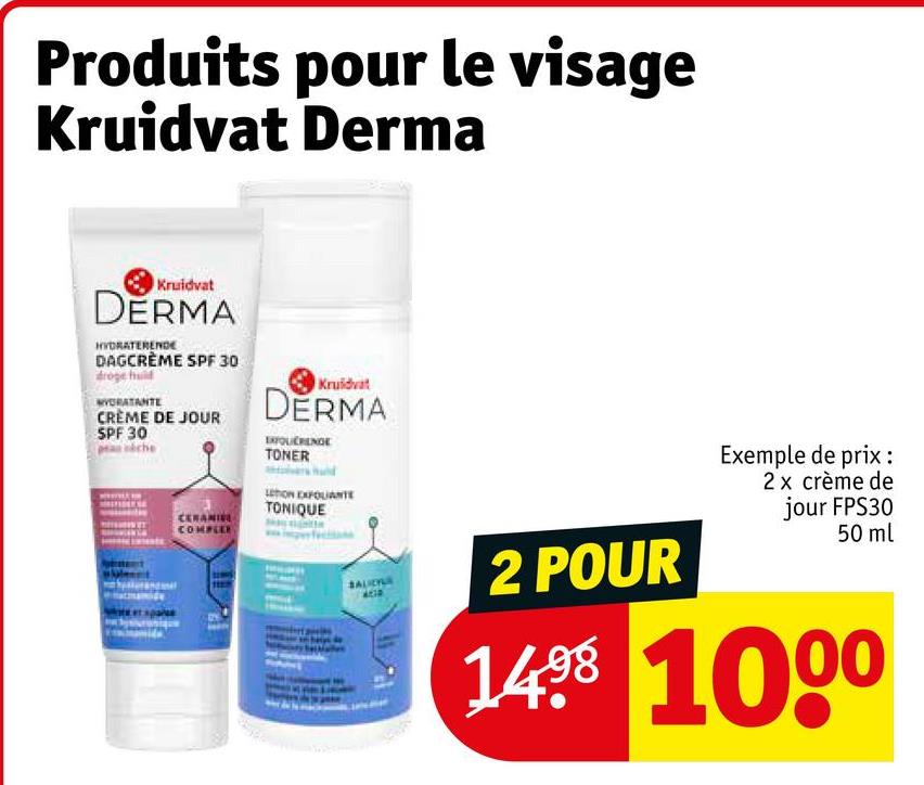 Produits pour le visage
Kruidvat Derma
Kruidvat
DERMA
HYDRATERENDE
DAGCRÈME SPF 30
MORATANTE
CRÈME DE JOUR
SPF 30
CERANI
COMPLEX
Kruidvat
DERMA
EXFOLIERENGE
TONER
LEON EXFOLIANTE
TONIQUE
SALICILA
2 POUR
Exemple de prix:
2 x crème de
jour FPS30
50 ml
1498 1000