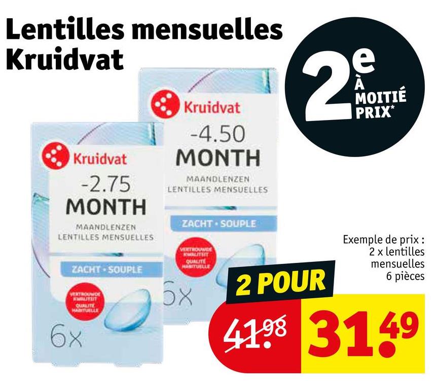 Lentilles mensuelles
Kruidvat
Kruidvat
-2.75
MONTH
MAANDLENZEN
LENTILLES MENSUELLES
Kruidvat
-4.50
MONTH
MAANDLENZEN
LENTILLES MENSUELLES
ZACHT. SOUPLE
VERTROUW
ZACHT SOUPLE
HABITUELLE
6x
QUALITE
e
2mg
N
MOITIÉ
PRIX*
2 POUR
Exemple de prix :
2 x lentilles
mensuelles
6 pièces
4198 3149