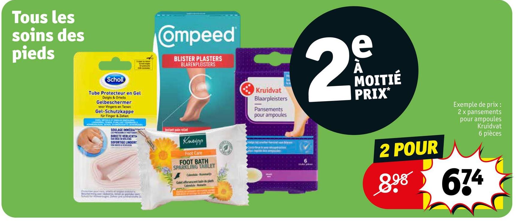 Tous les
soins des
pieds
Scholl
Tube Protecteur en Gel
Doigts & Ortels
Gelbeschermer
voor Vingers en Tenen
Gel-Schutzkappe
Nr Finger & Zehen
Compeed
BLISTER PLASTERS
BLARENPLEISTERS
SOULAGE IMMEDIATE
DIRECTE VERLICHTI
SOFORTIGE LINDERY
Kneipp
Foot Care
FOOT BATH
SPARKLING TABLET
Galet effecent bain de ple
Colmelda Romarin
Kruidvat
Blaarpleisters
Pansements
pour ampoules
2
e
MOITIÉ
PRIX*
Exemple de prix:
2 x pansements
pour ampoules
Kruidvat
6 pièces
2 POUR
898 674