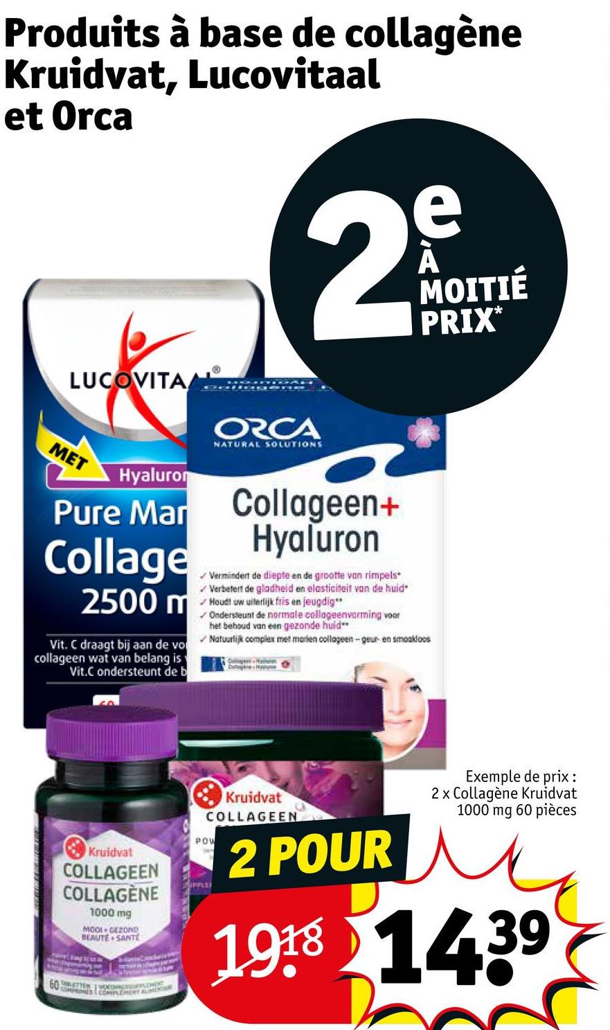 Produits à base de collagène
Kruidvat, Lucovitaal
et Orca
LUCOVITA
MET
Hyaluron
Pure Mar
Collage
2500 m
Vit. C draagt bij aan de vo
collageen wat van belang is
Vit.C ondersteunt de b
e
2º
ORCA
NATURAL SOLUTIONS
Collageen+
Hyaluron
✓ Vermindert de diepte en de grootte van rimpels*
Verbetert de gladheid en elasticiteit van de huid*
Houdt uw uiterlijk fris en jeugdig**
✓ Ondersteunt de normale collageenvorming voor
het behoud van een gezonde huid
Natuurlijk complex met marien collageen-geur en smaakloos
MOITIÉ
PRIX*
Kruidvat
COLLAGEEN
COLLAGÈNE
1000 mg
MOOL GEZOND
BEAUTE SANTE
ALIMENTION
Kruidvat
COLLAGEEN
POW
UPPLE
2 POUR
Exemple de prix :
2x Collagène Kruidvat
1000 mg 60 pièces
1918 1439