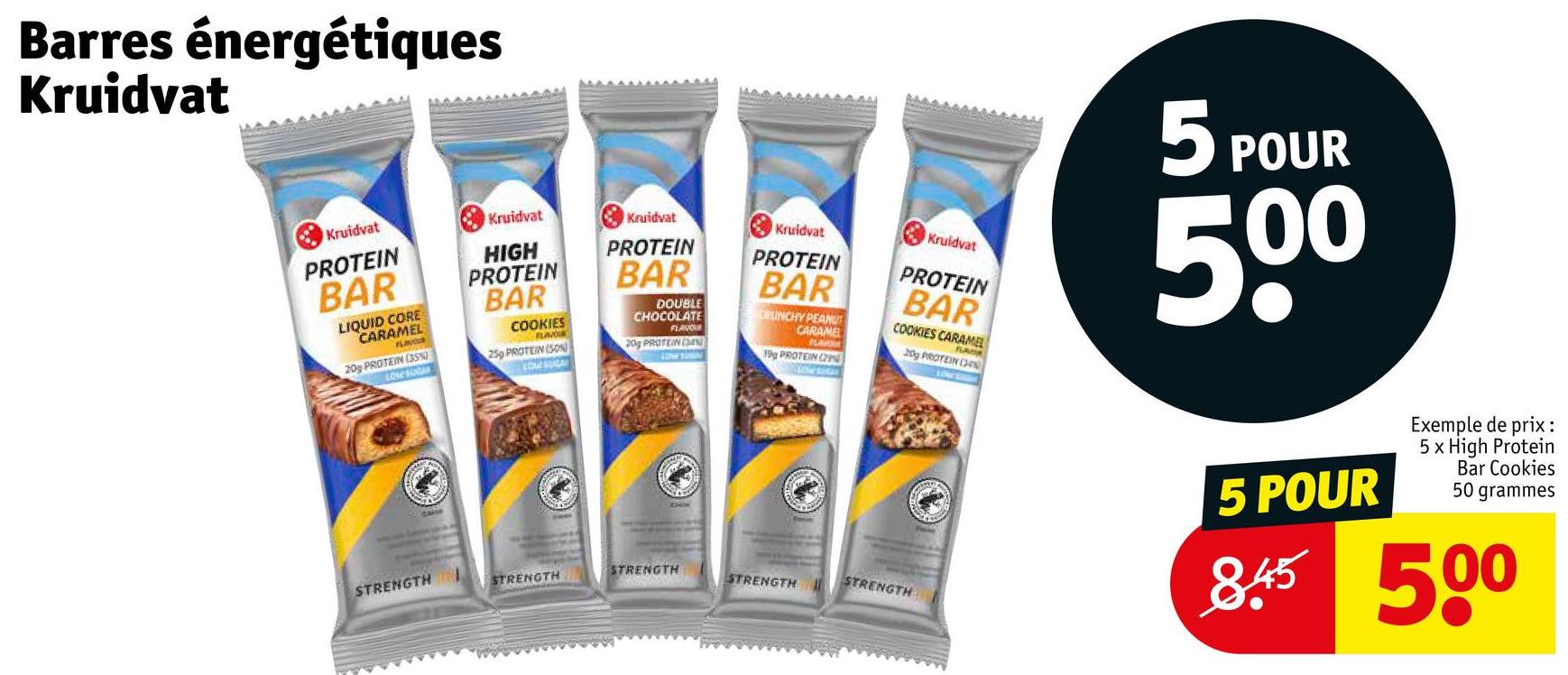 Barres énergétiques
Kruidvat
Kruidvat
PROTEIN
BAR
LIQUID CORE
CARAMEL
FLA
20% PROTEIN (35%)
CosesOCA
Kruidvat
Kruidvat
HIGH
PROTEIN
PROTEIN
BAR
COOKIES
FLAVOU
BAR
DOUBLE
CHOCOLATE
FLAVOUR
Kruidvat
PROTEIN
BAR
CLINCHY PEANUT
CARAME
FLAVOU
Kruidvat
PROTEIN
BAR
COOKIES CARAMEL
FLAVOA
20g PROTEIN (34
259 PROTEIN (SON)
20g PROTEIN N
19g PROTEIN (29
STRENGTH
STRENGTH
STRENGTH
STRENGTH
STRENGTH
5 POUR
500
5 POUR
Exemple de prix:
5 x High Protein
Bar Cookies
50 grammes
845 500