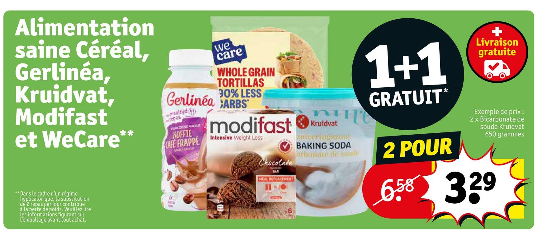 Alimentation
saine Céréal,
Gerlinéa,
Kruidvat,
Modifast
et WeCare**
we
care
WHOLE GRAIN
TORTILLAS
90% LESS
Gerlinéa CARBS
maaltijd
repas
WAK DRINK PINCEUR
KOFFIE
CAFE FRAPPE
**Dans le cadre d'un régime
hypocalorique, la substitution
de 2 repas par jour contribue
à la perte de poids. Veuillez lire
les informations figurant sur
l'emballage avant tout achat.
NATS
SHAM SAVER
modifast
Intensive Weight Loss
Chocolate
BAR
MEAL REPLACEMENT
G
Kruidvat
zuiveringszom
BAKING SODA
arbonate de solide
1+1
GRATUIT*
2 POUR
+
Livraison
gratuite
Exemple de prix:
2 x Bicarbonate de
soude Kruidvat
650 grammes
658 329