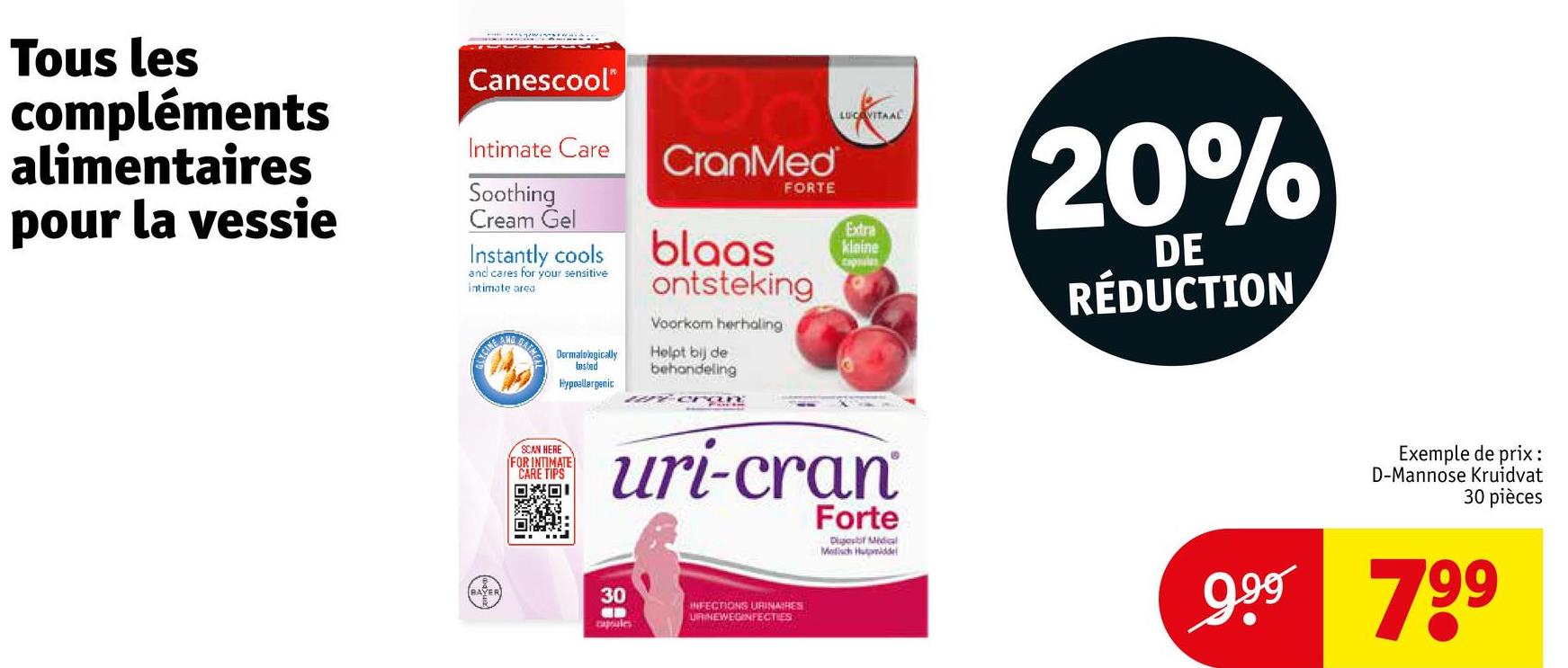 Tous les
compléments
alimentaires
pour la vessie
Canescool
Intimate Care
Soothing
Cream Gel
Instantly cools
and cares for your sensitive
intimate area
CranMed
FORTE
blaas
ontsteking
Voorkom herhaling
LUCOVITAAL
Extra
kleine
capsules
20%
DE
RÉDUCTION
NGINE AT
BAIME
Dermatologically
tested
Hypoallergenic
SCAN HERE
FOR INTIMATE
CARE TIPS
回回 i
Helpt bij de
behandeling
- Cran
uri-cran
30
capsules
INFECTIONS URINAIRES
URINEWEGINFECTIES
Forte
Digest Midial
Medisch Humiddel
Exemple de prix:
D-Mannose Kruidvat
30 pièces
999 799