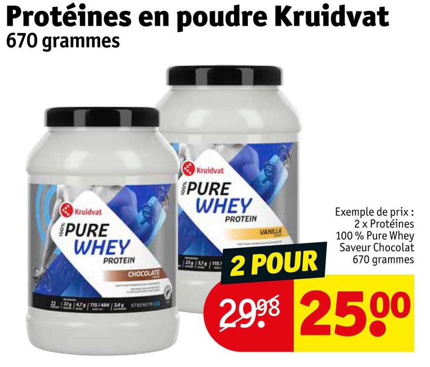 Protéines en poudre Kruidvat
670 grammes
Kruidvat
PURE
WHEY
PROTEIN
CHOCOLATE
Kruidvat
PURE
WHEY
PROTEIN
VANILLA
2 POUR
Exemple de prix :
2 x Protéines
100% Pure Whey
Saveur Chocolat
670 grammes
2998 2500