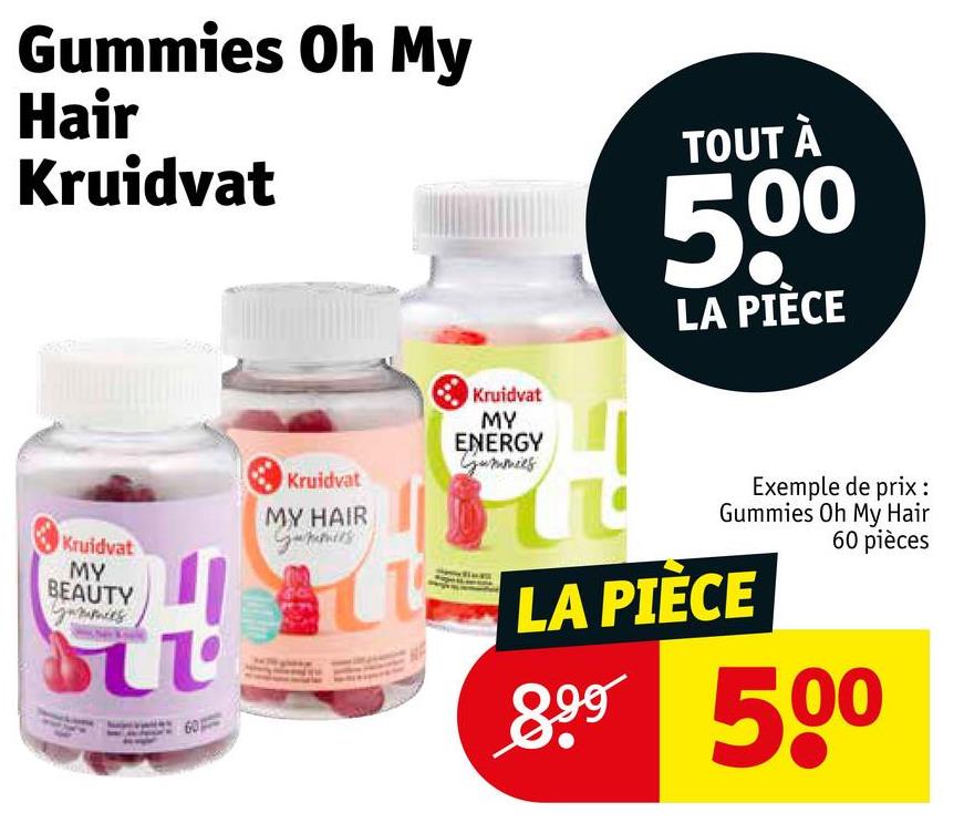 Gummies Oh My
Hair
Kruidvat
TOUT À
500
LA PIÈCE
Kruidvat
MY
BEAUTY
τι
Kruidvat
MY HAIR
Kruidvat
MY
ENERGY
Gummies
Exemple de prix :
Gummies Oh My Hair
LA PIÈCE
60 pièces
899 500