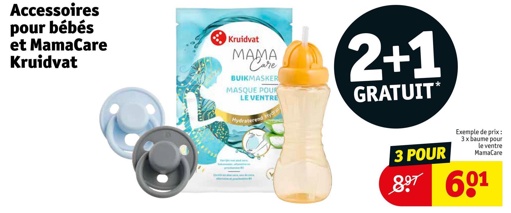 Accessoires
pour bébés
et MamaCare
Kruidvat
Kruidvat
MAMA
Care
BUIKMASKER
MASQUE POUR
LE VENTRE
Hydraterend Hydrat
2+1
GRATUIT*
V
Free she s
3 POUR
Exemple de prix:
3 x baume pour
le ventre
MamaCare
897601