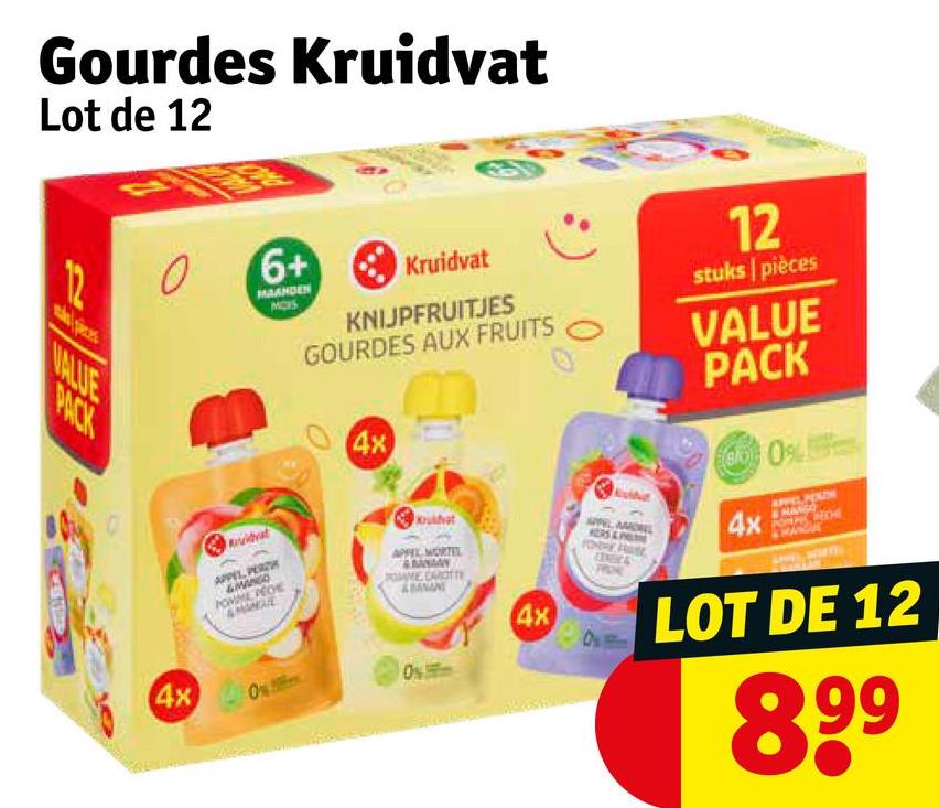 Gourdes Kruidvat
Lot de 12
12
VALUE
PACK
6+
MAANDEN
MOIS
Kruidvat
KNIJPFRUITJES
GOURDES AUX FRUITS
4x
12
stuks pièces
VALUE
PACK
0
4x
uidvat
APPEL, PERTH
hat
APPEL MORTEL
BANAAN
ABAMAN
Os
4x
MPEL AMONEL
HERS&P
PONDRE FRASE
4x
LOT DE 12
8,99