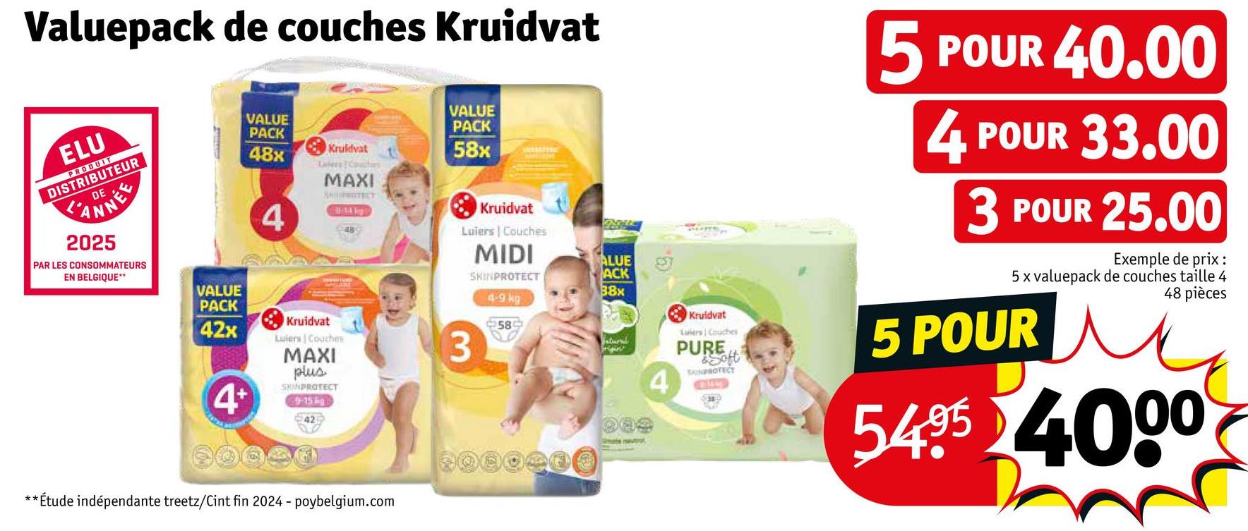Valuepack de couches Kruidvat
ELU
PRODUIT
DISTRIBUTEUR
ANNEE
2025
PAR LES CONSOMMATEURS
EN BELGIQUE**
VALUE
PACK
48x
Kruidvat
Laters Couches
MAXI
SALIFRATECT
VALUE
PACK
58x
MIDI
4
Kruidvat
489
Luiers | Couches
ALUE
SKINPROTECT
ACK
88x
4-9kg
42x
Kruidvat
Luiers Coaches
中589
3
Natural
VALUE
PACK
4+
MAXI
plus
SKINPROTECT
9-15 kg
** Étude indépendante treetz/Cint fin 2024 - poybelgium.com
0000000
4
Kruidvat
Luiers Couches
PURE
&Soft
UNPROTECT
5 POUR 40.00
4 POUR 33.00
3 POUR 25.00
Exemple de prix :
5 x valuepack de couches taille 4
5 POUR
48 pièces
5495 4000