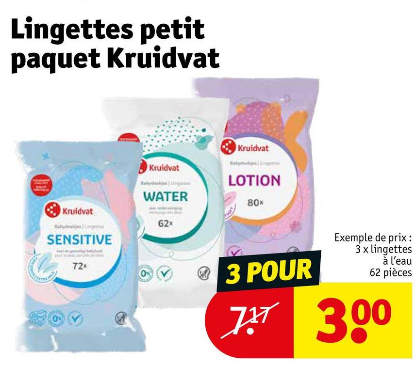 Lingettes petit
paquet Kruidvat
Kruidvat
SENSITIVE
72x
Kruidvat
Kruidvat
LOTION
WATER
80*
62x
3 POUR
Exemple de prix :
3 x lingettes
à l'eau
62 pièces
7 30
7x7