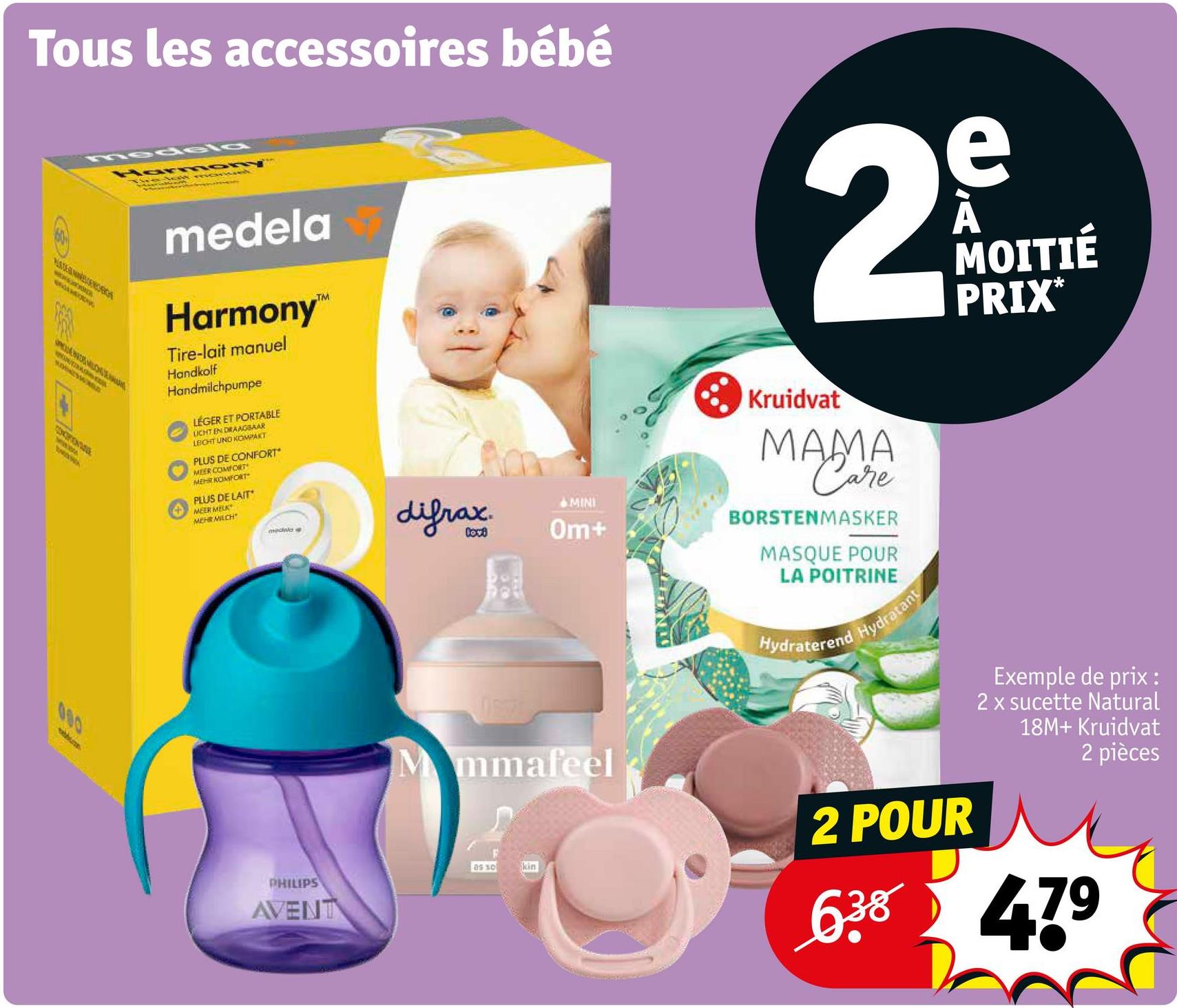Tous les accessoires bébé
HADE WERK
CONCIONAT
Harmony
medela
Harmony™
Tire-lait manuel
Handkolf
Handmilchpumpe
LÉGER ET PORTABLE
LICHT EN DRAAGBAAR
LEICHT UND KOMPAKT
PLUS DE CONFORT
MEER COMFORT
MEHR KOMFORT
PLUS DE LAIT
MEER MELK
MEHR MILCH
medala
difrax
原
e
29
MINI
Om+
Kruidvat
MAMA
Care
BORSTENMASKER
MASQUE POUR
LA POITRINE
Hydraterend
Hydratant
MOITIÉ
PRIX*
080
PHILIPS
AVENT
Mmmafeel
as so
Exemple de prix
2 x sucette Natural
18M+ Kruidvat
2 pièces
kin
2 POUR
6.38 479