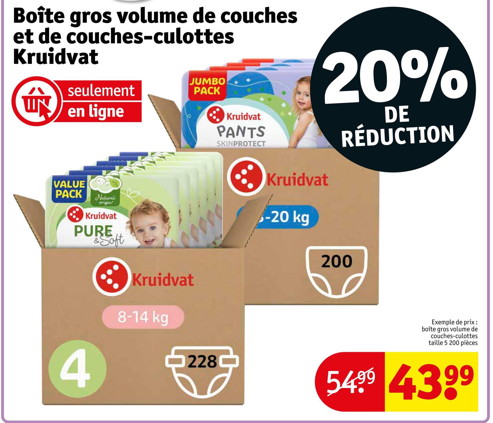 Boîte gros volume de couches
et de couches-culottes
Kruidvat
拿
seulement
JUMBO
PACK
en ligne
VALUE
PACK
Natural
origin
Kruidvat
Kruidvat
PANTS
SKINPROTECT
20%
Kruidvat
-20 kg
DE
RÉDUCTION
PURE
&Soft
Kruidvat
200
4
8-14 kg
228
Exemple de prix :
boîte gros volume de
couches-culottes
taille 5 200 pièces
54.99 4399