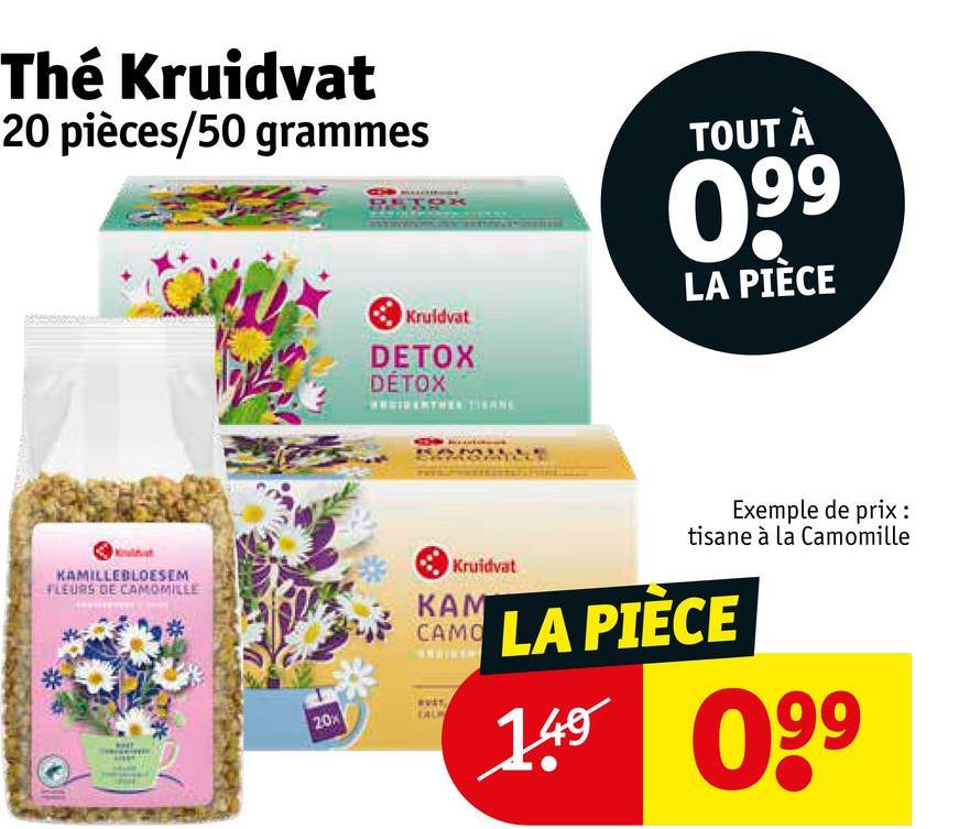 Thé Kruidvat
20 pièces/50 grammes
Kruidvat
DETOX
DETOX
TOUT À
0.99
LA PIÈCE
KAMILLEBLOESEM
FLEURS DE CAMOMILLE
20%
Kruidvat
KAM
Exemple de prix :
tisane à la Camomille
CAMO LA PIÈCE
TAL
149 099