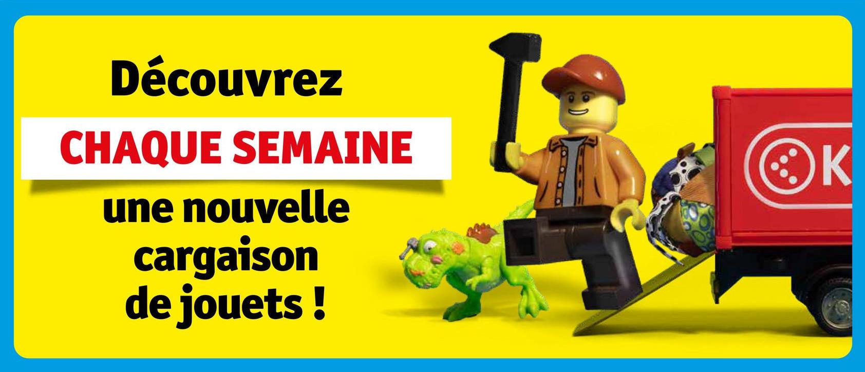Découvrez
CHAQUE SEMAINE
une nouvelle
cargaison
de jouets!
K