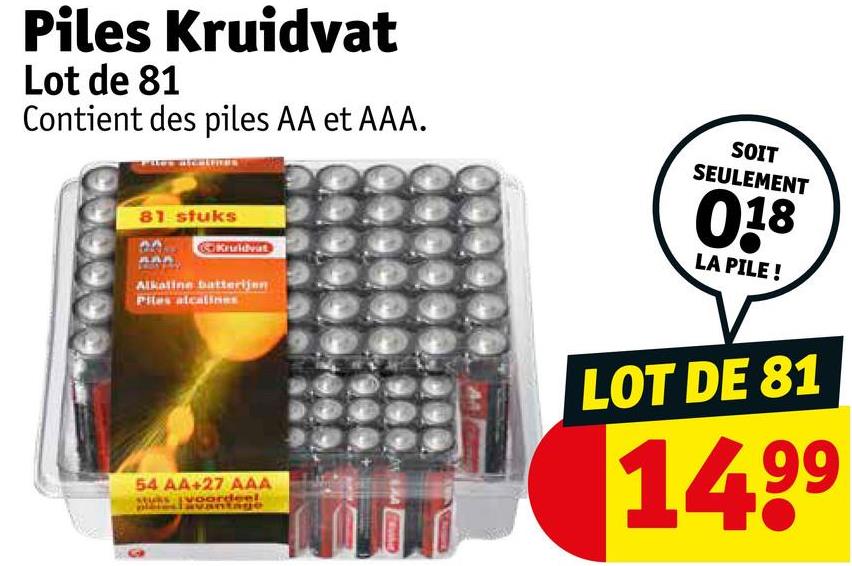 Piles Kruidvat
Lot de 81
Contient des piles AA et AAA.
81 stuks
Kruidvat
Alkaline batterijen
Piles alcalines
54 AA+27 AAA
sordeel
SOIT
SEULEMENT
018
LA PILE!
LOT DE 81
14.99
