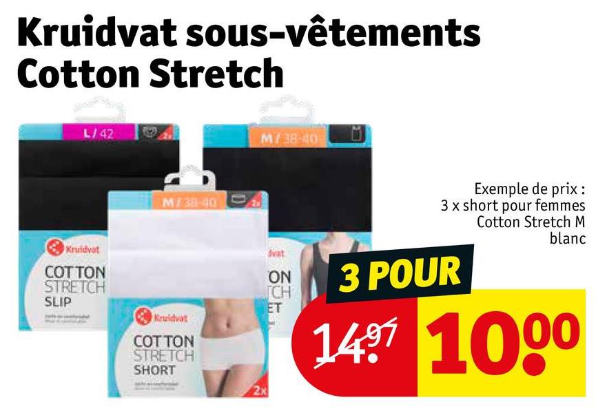 Kruidvat sous-vêtements
Cotton Stretch
L/42
M/38-40
Kruidvat
COTTON
STRETCH
SLIP
Kruidvat
COTTON
STRETCH
SHORT
M/38-40
2K
Exemple de prix :
3 x short pour femmes
Cotton Stretch M
blanc
Svat
ON
CH
3 POUR
ET
1497 1000