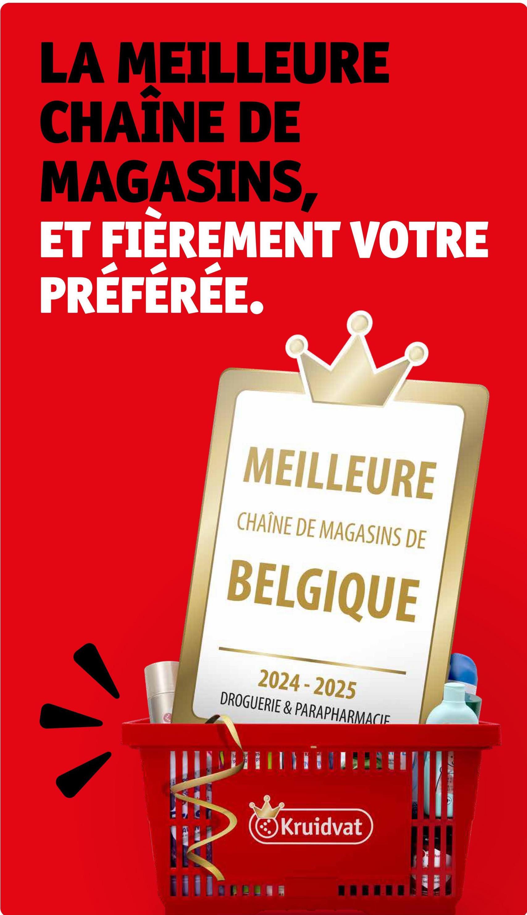 LA MEILLEURE
CHAINE DE
MAGASINS,
ET FIÈREMENT VOTRE
PRÉFÉRÉE.
MEILLEURE
CHAÎNE DE MAGASINS DE
BELGIQUE
2024-2025
DROGUERIE & PARAPHARMACIE
Kruidvat