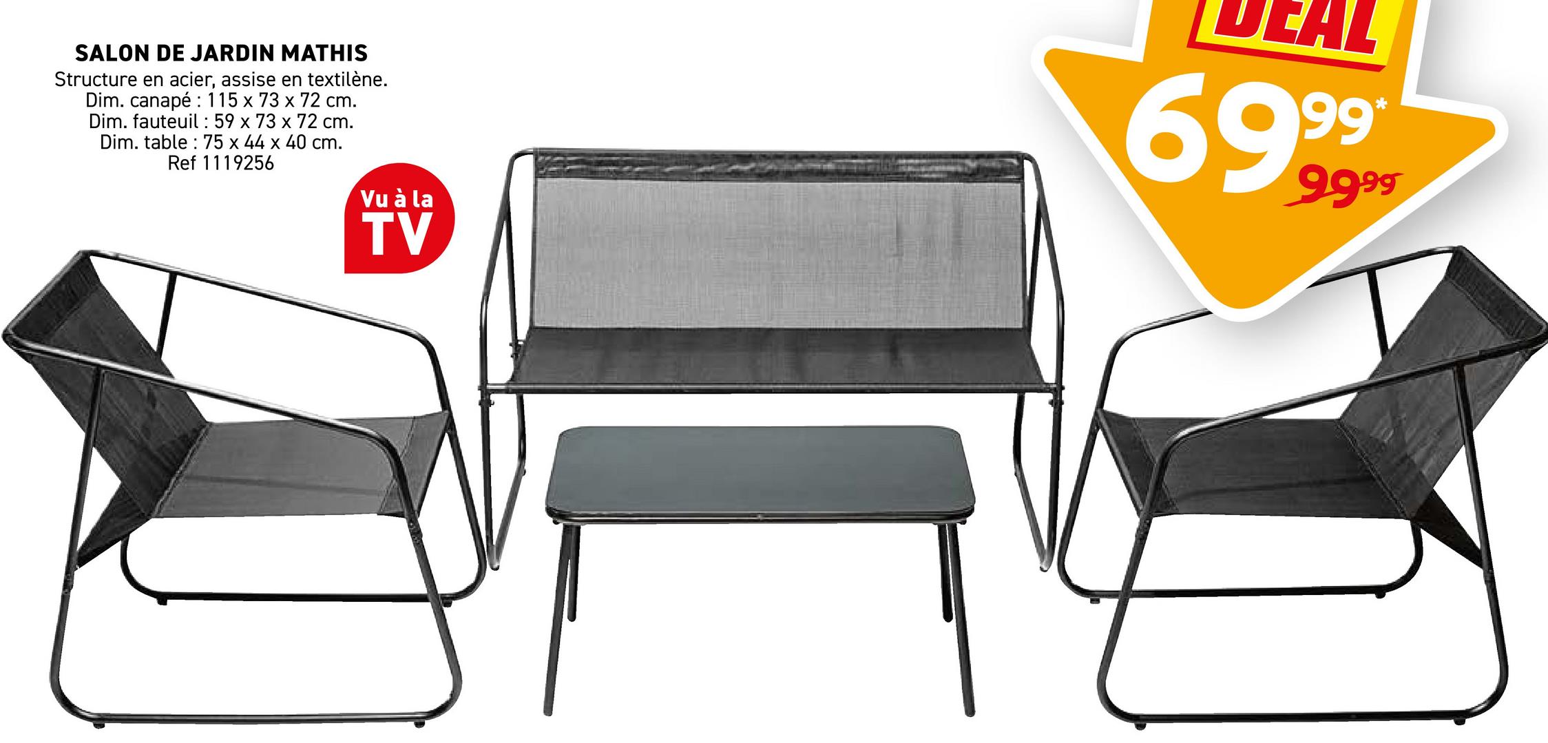 SALON DE JARDIN MATHIS
Structure en acier, assise en textilène.
Dim. canapé 115 x 73 x 72 cm.
Dim. fauteuil 59 x 73 x 72 cm.
Dim. table 75 x 44 x 40 cm.
Ref 1119256
Vu à la
TV
69999