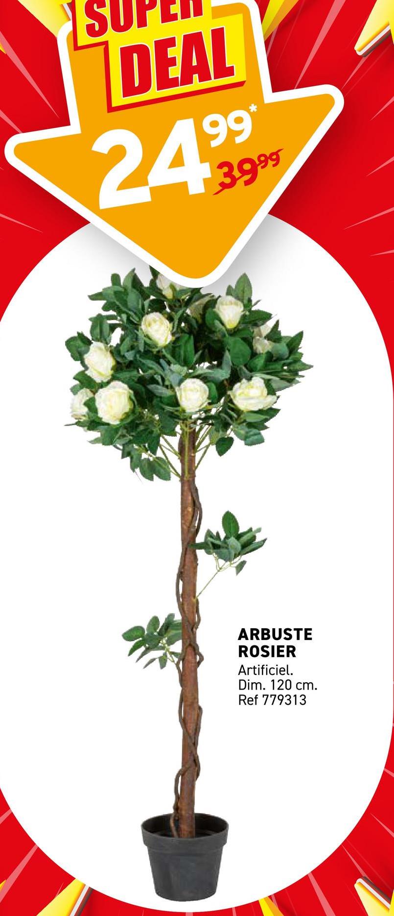 DEAL
99*
3.999
ARBUSTE
ROSIER
Artificiel.
Dim. 120 cm.
Ref 779313