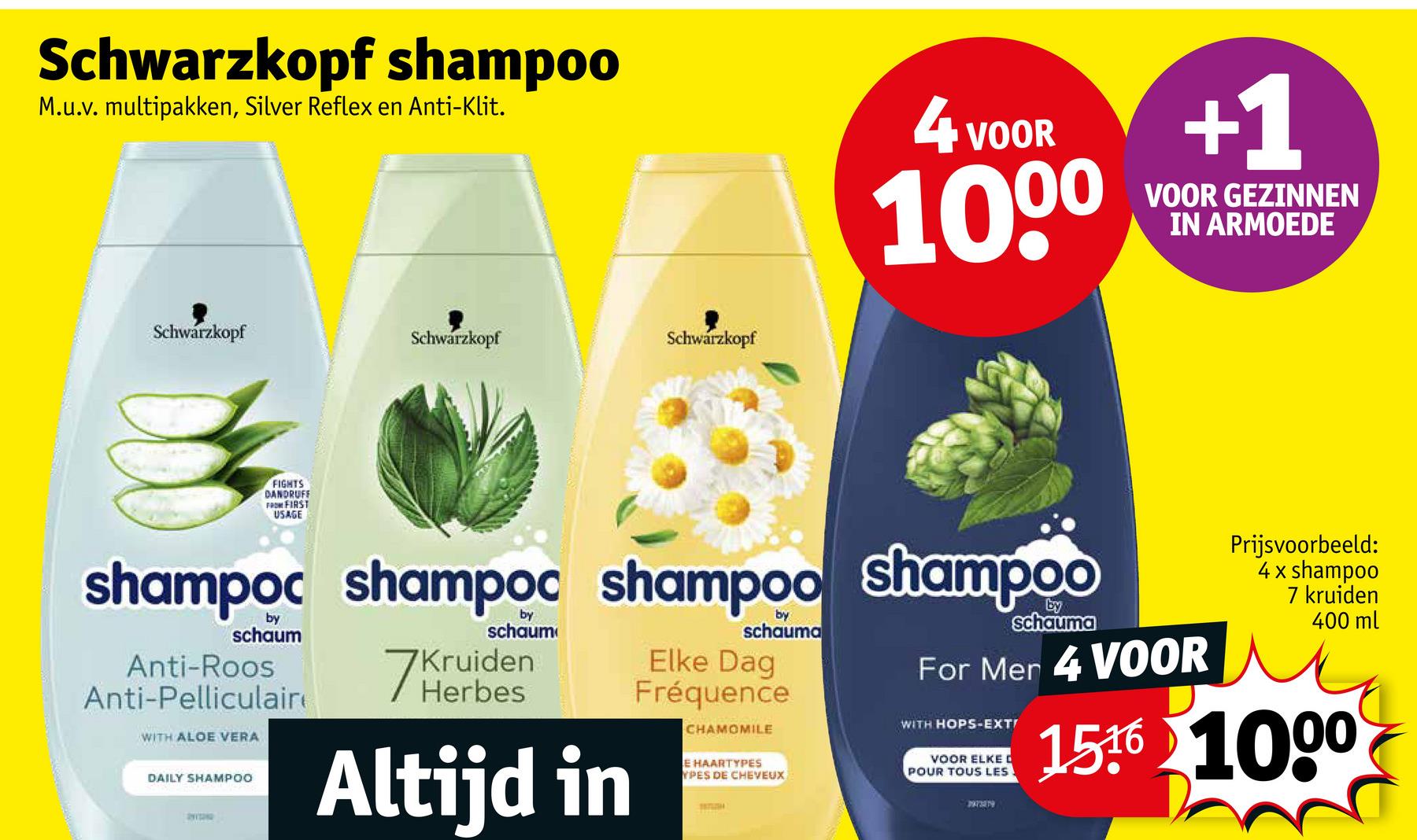 Schwarzkopf shampoo
M.u.v. multipakken, Silver Reflex en Anti-Klit.
4 VOOR
1000
+1
VOOR GEZINNEN
IN ARMOEDE
Schwarzkopf
Schwarzkopf
Schwarzkopf
FIGHTS
DANDRUFF
FROM FIRST
USAGE
shampoc shampoc shampoo Shampoo
schaum
Anti-Roos
Anti-Pelliculair
WITH ALOE VERA
DAILY SHAMPOO
by
schaum
7 Kruiden
Herbes
Altijd in
by
schauma
Elke Dag
Fréquence
CHAMOMILE
E HAARTYPES
YPES DE CHEVEUX
Schauma
For Men 4 VOOR
WITH HOPS-EXT!
VOOR ELKE D
POUR TOUS LES
PAY389
Prijsvoorbeeld:
4 x shampoo
7 kruiden
400 ml
1516 1000
