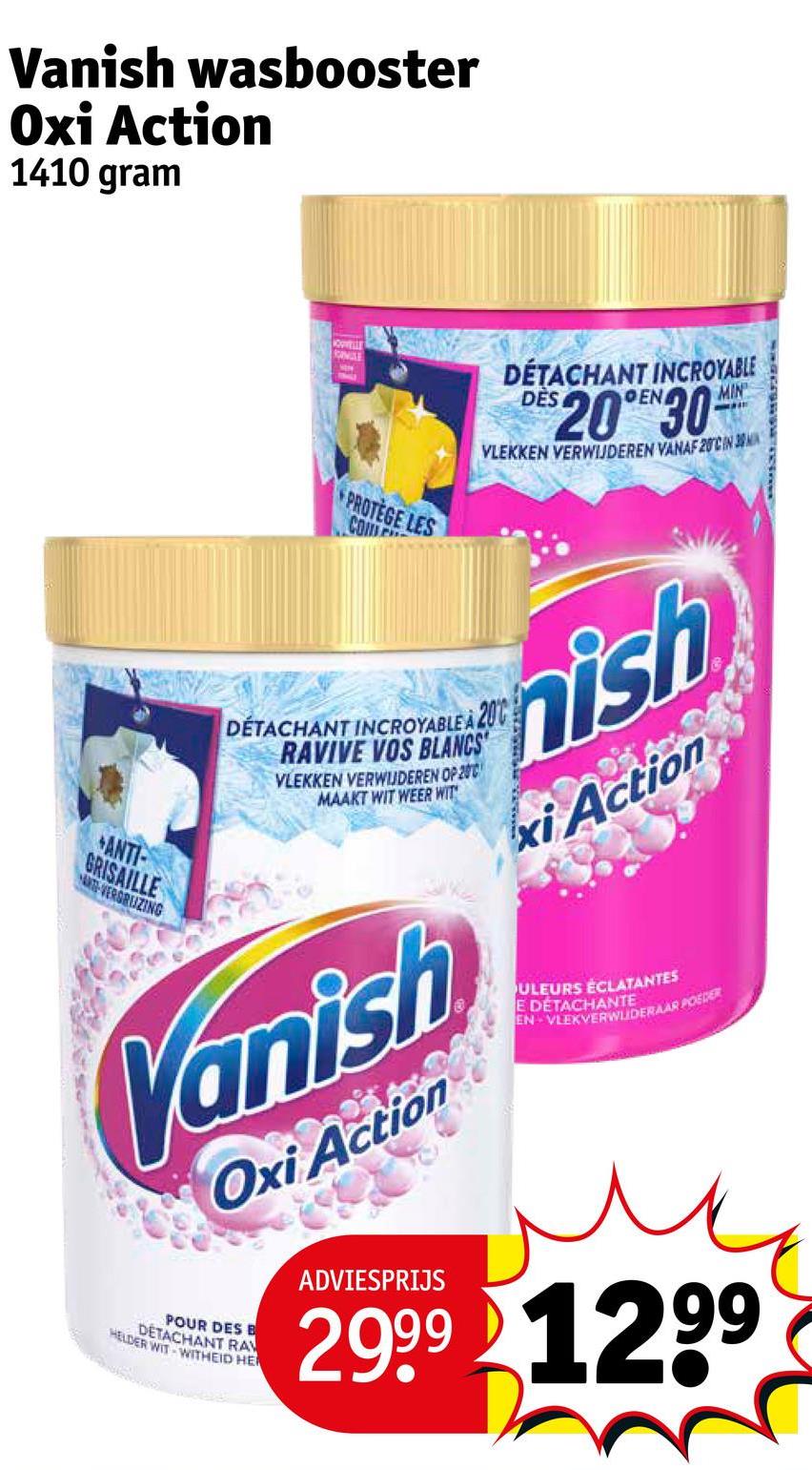 Vanish wasbooster
Oxi Action
1410 gram
ANTI-
GRISAILLE
A-VERSRUZING
KOPVELLE
ROMISE
EN
PROTEGE LES
COM
DÉTACHANT INCROYABLE
DES
$2030
MIN
VLEKKEN VERWIJDEREN VANAF 20CIN 3
DÉTACHANT INCROYABLE A 200
RAVIVE VOS BLANCS
VLEKKEN VERWIJDEREN OP 200
MAAKT WIT WEER WIT
nish
xi Action
Vanish
Oxi Action
POUR DES B
HELDER WIT WITHEID HE
DETACHANT RA
ADVIESPRIJS
ULEURS ÉCLATANTES
E DÉTACHANTE
EN VLEKVERWUDERAAR POEDER
2999 1299
