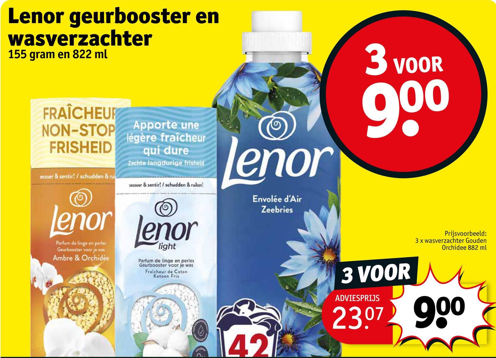 Lenor geurbooster en
wasverzachter
155 gram en 822 ml
FRAÎCHEUR
NON-STOP
FRISHEID
secouer & sentir! / schudden & rui
Apporte une
légère fraîcheur
qui dure
Zachte langdurige frisheid
secouer & sentir! / schudden & ruiken!
lenor lenor
Parfum de linge en perles
Geurbooster voor je was
Ambre & Orchidée
light
Parfum de linge en perles
Geurbooster voor je was
Fraicheur de Coton
Katoen Fris
lenor
Envolée d'Air
Zeebries
3 VOOR
900
Prijsvoorbeeld:
3 x wasverzachter Gouden
Orchidee 882 ml
COLCH
421
3 VOOR
ADVIESPRIJS
23.07 900