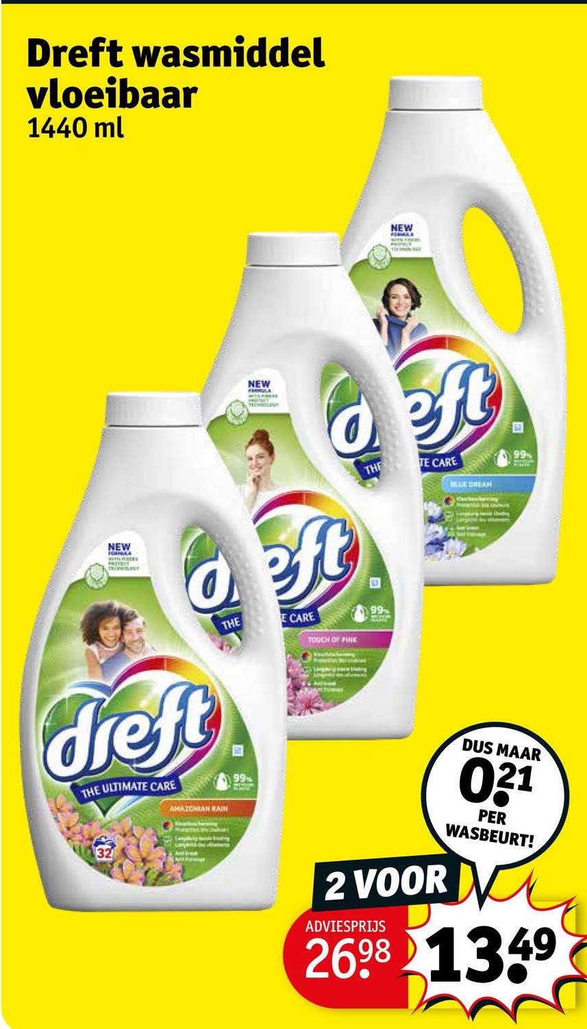 Dreft wasmiddel
vloeibaar
1440 ml
NEW
HERMAL
NEW
NEW
deft
deft
dreft
THE ULTIMATE CARE
AMAZONIAN KAIN
THE
B
99
E CARE
TOUCH OF PINK
THE TE CARE
99
BLUE DREAM
Ant
99
2 VOOR
ADVIESPRIJS
DUS MAAR
021
PER
WASBEURT!
2698 1349