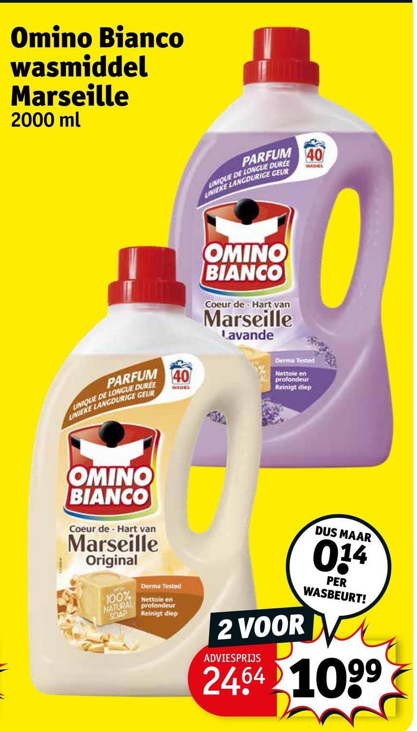 Omino Bianco
wasmiddel
Marseille
2000 ml
PARFUM
UNIQUE DE LONGUE DUREE
UNIEKE LANGDURIGE GEUR
40
VERSHEE
OMINO
BIANCO
Coeur de Hart van
Marseille
Lavande
PARFUM
LINIQUE DE LONGUE DUREE
UNIEKE LANGDURIGE GEUR
40
WASHEL
Derma Tested
Nettoie en
profondeur
Reinigt diep
OMINO
BIANCO
Coeur de Hart van
Marseille
Original
100%
NATURAL
SOAP
Derma Tested
Nettoie en
profondeur
Reinigt diep
DUS MAAR
0.14
PER
WASBEURT!
2 VOOR V
ADVIESPRIJS
2464 1099