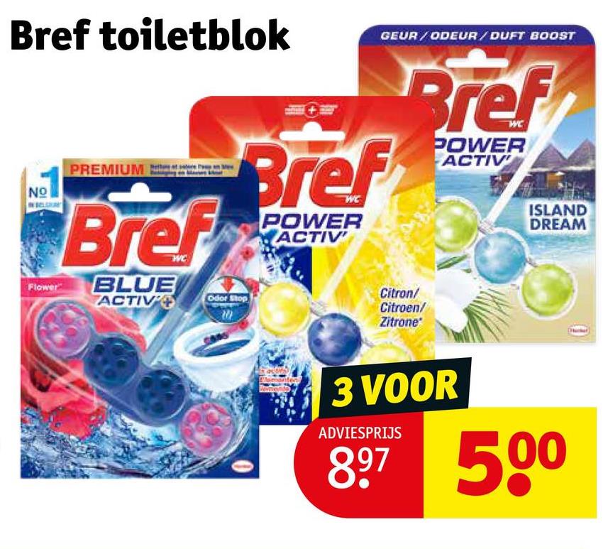Bref toiletblok
NO
21
Flower
PREMIUM
Bref
BLUE
ACTIV
GEUR/ODEUR/DUFT BOOST
Bref
Odor Stop
POWER
ACTIV
Bref
Citron/
Citroen/
Zitrone
POWER
ACTIV
ISLAND
DREAM
3 VOOR
ADVIESPRIJS
897 500