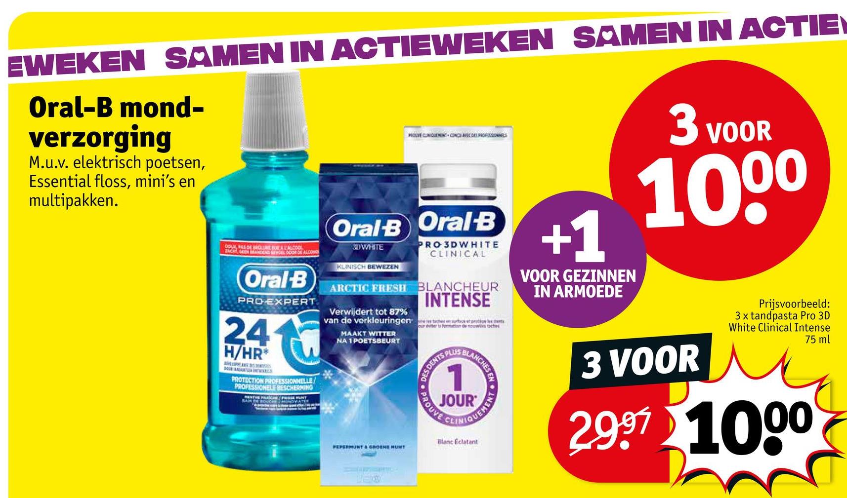EWEKEN SAMEN IN ACTIEWEKEN SAMEN IN ACTIE
Oral-B mond-
verzorging
M.u.v. elektrisch poetsen,
Essential floss, mini's en
multipakken.
DOUX, PAS DE BROUURE BUE A L'ALCOOL
ZACK GEEN MANDEND POEL DOOR DE ALCOHO
Oral-B
PRO EXPERT
24
H/HR
30 ART
PROTECTION PROFESSIONNELLE
PROFESSIONELE BESCHERMING
PENTHE PRICE/PRESSE MUNT
PROUVE CLINIQUEMENT-CON AC DES PROFESSIONNELS
Oral-B Oral-B
PRO 3DWHITE
CLINICAL
DWHITE
KLINISCH BEWEZEN
ARCTIC FRESH BLANCHEUR
Verwijdert tot 87%
INTENSE
van de verkleuringen ents
MAAKT WITTER
NA 1 POETSBEURT
our duberta Formation de noves tech
DES DENTS PL
LANCH
+1
VOOR GEZINNEN
IN ARMOEDE
3 VOOR
1000
PEPERMUNT & GROCHE MUNT
PROUVE
1
JOUR
CLIN
Blanc Eclatant
3 VOOR
Prijsvoorbeeld:
3 x tandpasta Pro 3D
White Clinical Intense
2.997 1000
75 ml
TEO